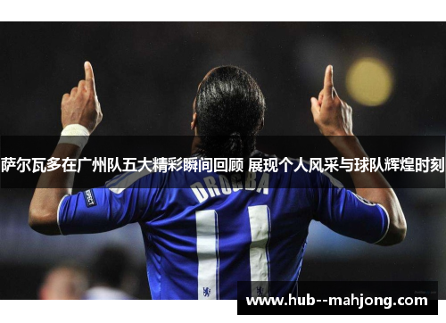 萨尔瓦多在广州队五大精彩瞬间回顾 展现个人风采与球队辉煌时刻