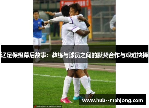 辽足保级幕后故事：教练与球员之间的默契合作与艰难抉择