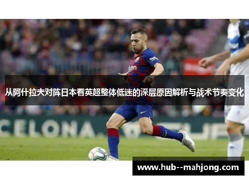 从阿什拉夫对阵日本看英超整体低迷的深层原因解析与战术节奏变化