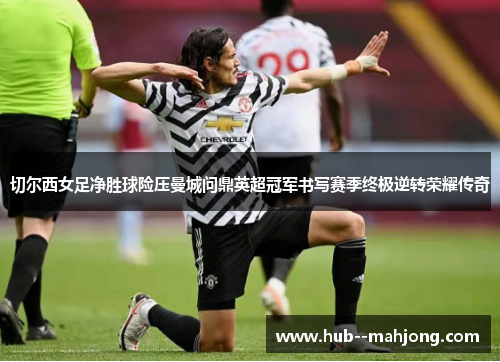 切尔西女足净胜球险压曼城问鼎英超冠军书写赛季终极逆转荣耀传奇 切尔西女足净胜球险压曼城问鼎英超冠军书写赛季终极逆转荣耀传奇