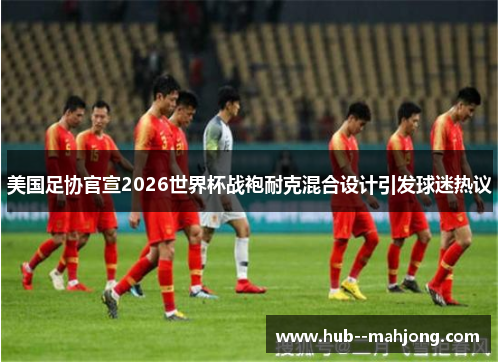 美国足协官宣2026世界杯战袍耐克混合设计引发球迷热议