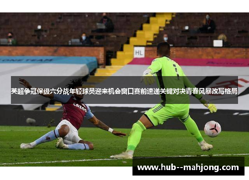 英超争冠保级六分战年轻球员迎来机会窗口赛前速递关键对决青春风暴改写格局