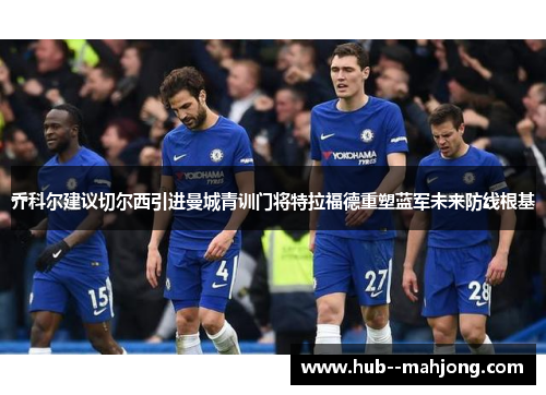 乔科尔建议切尔西引进曼城青训门将特拉福德重塑蓝军未来防线根基