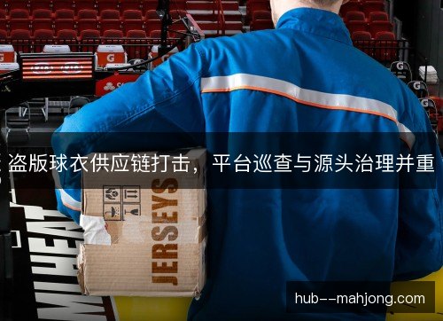盗版球衣供应链打击，平台巡查与源头治理并重